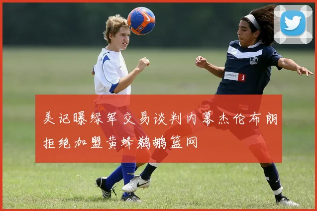 美记曝绿军交易谈判内幕杰伦布朗拒绝加盟黄蜂鹈鹕篮网
