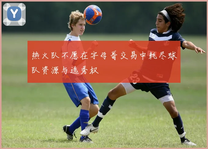 热火队不愿在字母哥交易中耗尽球队资源与选秀权