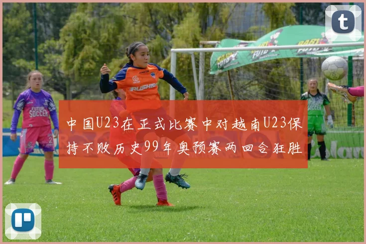 中国U23在正式比赛中对越南U23保持不败历史99年奥预赛两回合狂胜7-0
