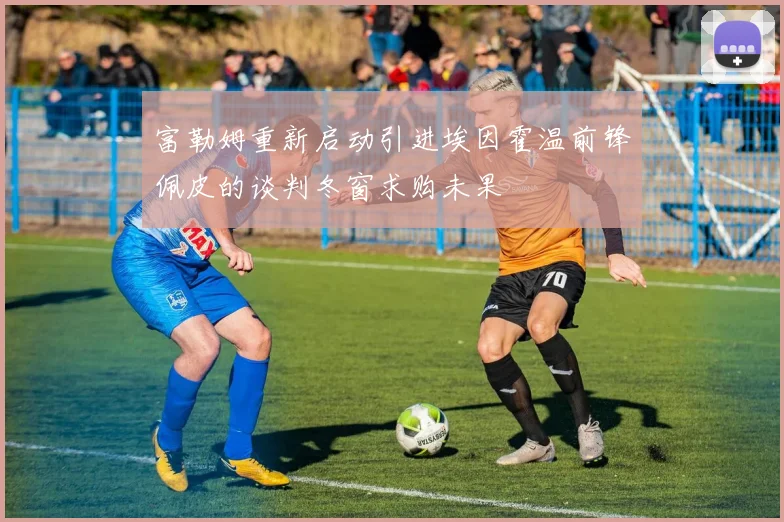 富勒姆重新启动引进埃因霍温前锋佩皮的谈判冬窗求购未果