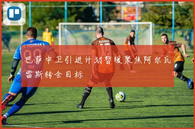 巴萨中卫引进计划暂缓聚焦阿尔瓦雷斯转会目标