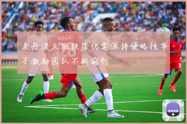 麦丹谈文班缺席仍需保持侵略性华子激励团队不断前行