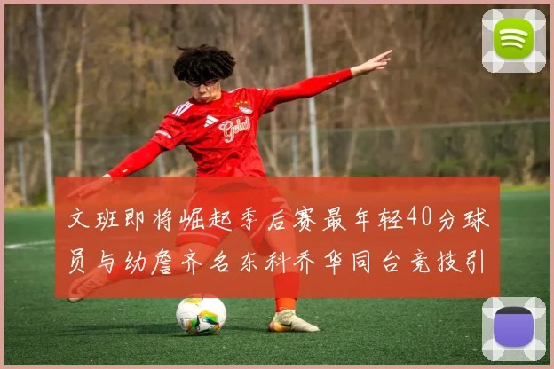 文班即将崛起季后赛最年轻40分球员与幼詹齐名东科乔华同台竞技引关注