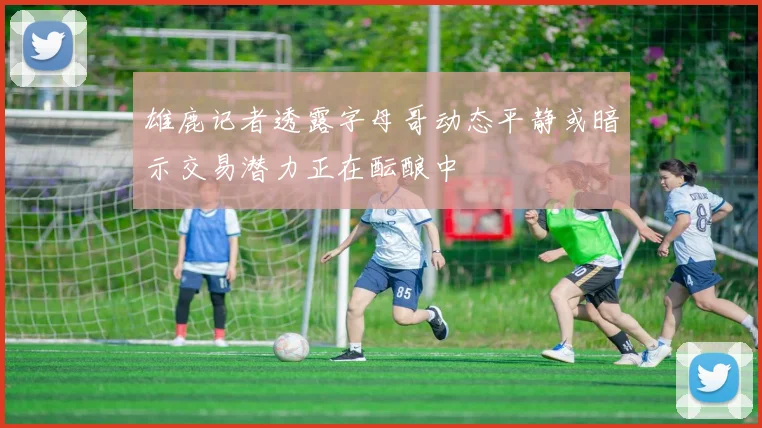 雄鹿记者透露字母哥动态平静或暗示交易潜力正在酝酿中