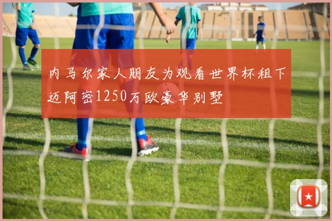 内马尔家人朋友为观看世界杯租下迈阿密1250万欧豪华别墅