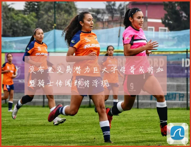 莫布里交易潜力巨大字母哥或将加盟骑士传闻即将浮现