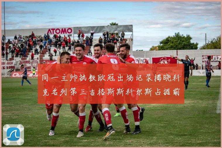 同一主帅执教欧冠出场记录揭晓科克名列第三吉格斯斯科尔斯占据前两位