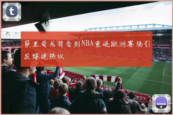 萨里奇或将告别NBA重返欧洲赛场引发球迷热议