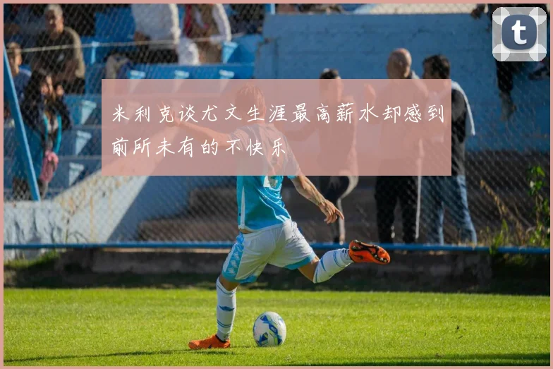 米利克谈尤文生涯最高薪水却感到前所未有的不快乐