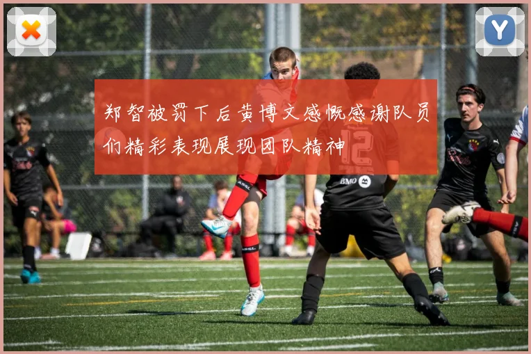 郑智被罚下后黄博文感慨感谢队员们精彩表现展现团队精神