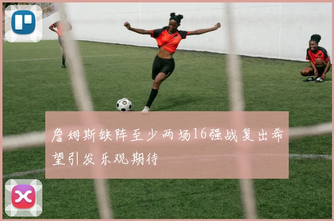 詹姆斯缺阵至少两场16强战复出希望引发乐观期待