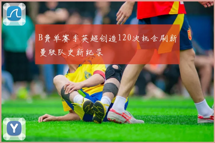 B费单赛季英超创造120次机会刷新曼联队史新纪录