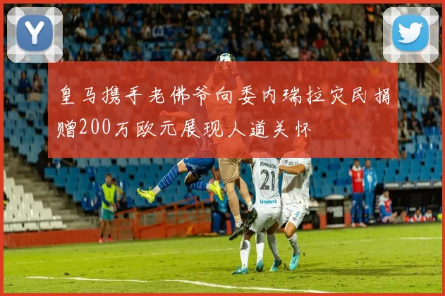 皇马携手老佛爷向委内瑞拉灾民捐赠200万欧元展现人道关怀