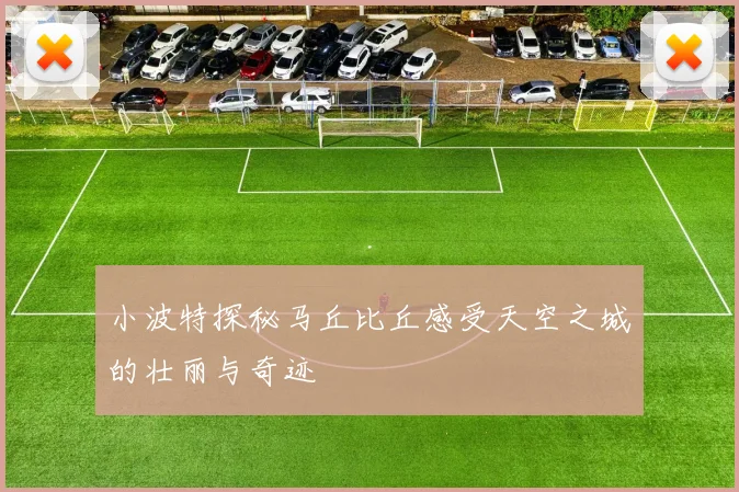 小波特探秘马丘比丘感受天空之城的壮丽与奇迹