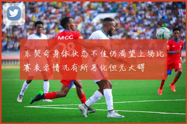 东契奇身体状态不佳仍渴望上场比赛表示情况有所恶化但无大碍