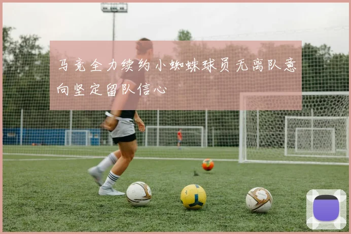 马竞全力续约小蜘蛛球员无离队意向坚定留队信心