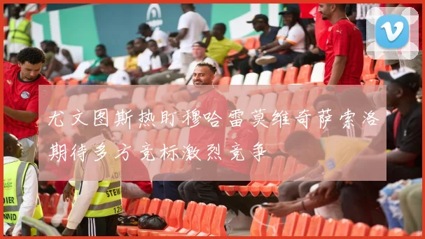 尤文图斯热盯穆哈雷莫维奇萨索洛期待多方竞标激烈竞争