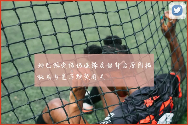 姆巴佩受伤仍选择度假背后原因揭秘或与皇马默契有关
