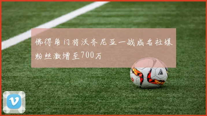 佛得角门将沃齐尼亚一战成名社媒粉丝激增至700万