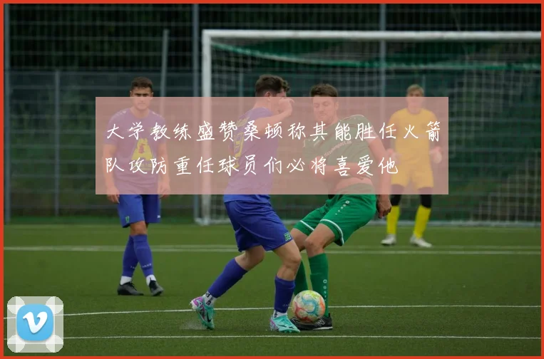 大学教练盛赞桑顿称其能胜任火箭队攻防重任球员们必将喜爱他