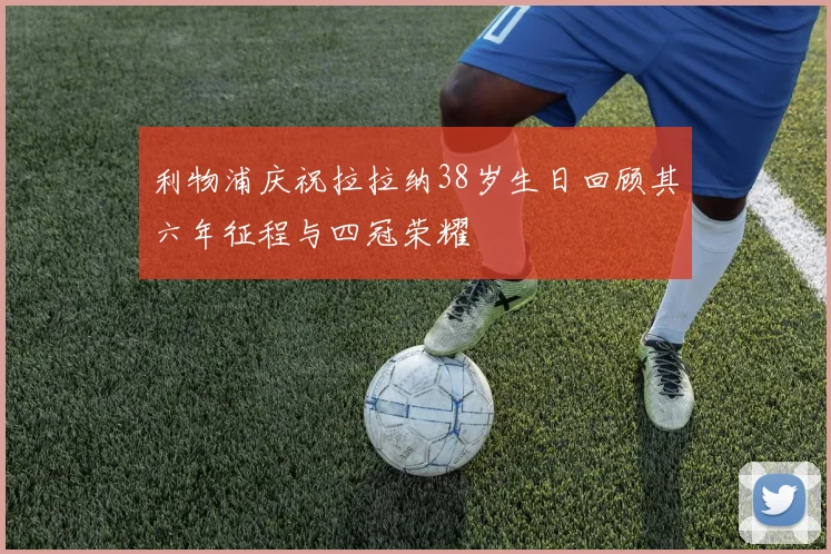 利物浦庆祝拉拉纳38岁生日回顾其六年征程与四冠荣耀
